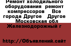 Ремонт холодильного оборудования, ремонт компрессоров. - Все города Другое » Другое   . Московская обл.,Железнодорожный г.